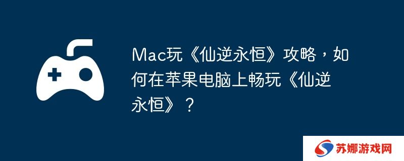 Mac玩《仙逆永恒》攻略，如何在苹果电脑上畅玩《仙逆永恒》？